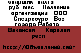 сварщик. вахта. 40 000 руб./мес. › Название организации ­ ООО Спецресурс - Все города Работа » Вакансии   . Карелия респ.